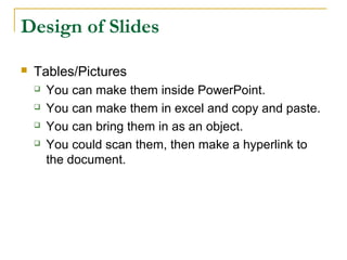 Design of Slides

   Tables/Pictures
       You can make them inside PowerPoint.
       You can make them in excel and copy and paste.
       You can bring them in as an object.
       You could scan them, then make a hyperlink to
        the document.
 