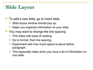 Slide Layout
   To add a new slide, go to insert slide.
       Slide layout window should pop up.
       Helps you organize information on your slide.
   You may want to change the line spacing
       This helps with ease of reading.
       Go to format, then line spacing.
       Experiment with how much space to leave before
        paragraph.
       This especially helps when you have a lot of information on
        one slide.
 