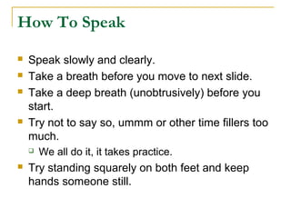 How To Speak

   Speak slowly and clearly.
   Take a breath before you move to next slide.
   Take a deep breath (unobtrusively) before you
    start.
   Try not to say so, ummm or other time fillers too
    much.
       We all do it, it takes practice.
   Try standing squarely on both feet and keep
    hands someone still.
 