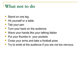 What not to do
   Stand on one leg.
   Hit yourself or a table
   Tab your pen
   Turn your back on the audience
   Wave your hands like your talking Italian
   Put your thumbs in your pockets
   Cross your arms and take a football pose
   Try to smile at the audience if you are not too nervous.
 