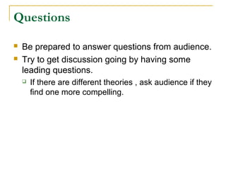 Questions

   Be prepared to answer questions from audience.
   Try to get discussion going by having some
    leading questions.
       If there are different theories , ask audience if they
        find one more compelling.
 