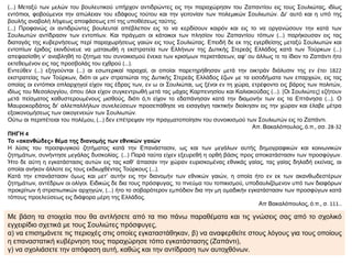 (...) Μεταξύ των μελών του βουλευτικού υπήρχον αντιδρώντες εις την παραχώρησιν του Ζαπαντίου εις τους Σουλιώτας, ιδίως
εντόπιοι, φοβούμενοι την απώλειαν του εδάφους τούτου και την γειτονίαν των πολεμικών Σουλιωτών. Δι’ αυτό και η υπό της
βουλής αναβολή λήψεως αποφάσεως επί της υποθέσεως ταύτης.
(...) Προφανώς οι αντιδρώντες βουλευταί απέβλεπον εις το να κερδίσουν καιρόν και εις το να οργανώσουν την κατά των
Σουλιωτών αντίδρασιν των εντοπίων. Και πράγματι οι κάτοικοι των πλησίον του Ζαπαντίου τόπων (...) παρήκουσαν εις τας
διαταγάς της κυβερνήσεως περί παραχωρήσεως γαιών εις τους Σουλιώτας. Επειδή δε εκ της εγερθείσης μεταξύ Σουλιωτών και
εντοπίων έριδος εκινδύνευε να ματαιωθή η εκστρατεία των Ελλήνων της Δυτικής Στερεάς Ελλάδος κατά των Τούρκων (...)
απεφασίσθη ν’ αναβληθή το ζήτημα του συνοικισμού ένεκα των κρισίμων περιστάσεων, αφ’ ου άλλως τε το ίδιον το Ζαπάντι ήτο
εκτεθειμένον εις τας προσβολάς του εχθρού (...).
Εντεύθεν (...) εξηγούνται (...) αι εσωτερικαί ταραχαί, αι οποίαι παρετηρήθησαν μετά την οικτράν διάλυσιν της εν έτει 1822
εκστρατείας των Τούρκων, διότι οι μεν στρατιώται της Δυτικής Στερεάς Ελλάδος έζων με τα εισοδήματα των επαρχιών, εις τας
οποίας οι εντόπιοι οπλαρχηγοί είχον τας έδρας των, εν ω οι Σουλιώται, ως ξένοι εν τη χώρα, ετρέφοντο εις βάρος των πολιτών,
ιδίως του Μεσολογγίου, όπου όλοι είχον συγκεντρωθή μετά τας μάχας Καρπενησίου και Καλιακούδας (...). [Οι Σουλιώτες] εζήτουν
μετά πείσματος καθυστερουμένους μισθούς, διότι ό,τι είχον το εδαπάνησαν κατά την διαμονήν των εις τα Επτάνησα (...). Ο
Μαυροκορδάτος δι’ αλλεπαλλήλων συνελεύσεων προσεπάθησε να εισαγάγη τακτικήν διοίκησιν εις την χώραν και έλαβε μέτρα
εξοικονομήσεως των οικογενειών των Σουλιωτών.
Ούτω αι περιπέτειαι του πολέμου, (...) δεν επέτρεψαν την πραγματοποίησιν του συνοικισμού των Σουλιωτών εις το Ζαπάντι.
Απ. Βακαλόπουλος, ό.π., σσ. 28-32
ΠΗΓΗ 4
Το «ακανθώδες» θέμα της διανομής των εθνικών γαιών
Η λύσις του προσφυγικού ζητήματος κατά την Επανάστασιν, ως και των μεγάλων αυτής δημογραφικών και κοινωνικών
ζητημάτων, συνήντησε μεγάλας δυσκολίας. (...) Παρά ταύτα είχεν εξευρεθή η ορθή βάσις προς αποκατάστασιν των προσφύγων.
Ήτο δε αύτη η εγκατάστασις αυτών εις τας καθ’ άπασαν την χώραν ευρισκομένας εθνικάς γαίας, τας γαίας δηλαδή εκείνας, αι
οποίαι ανήκον άλλοτε εις τους εκδιωχθέντας Τούρκους (...).
Κατά την επανάστασιν όμως και μετ’ αυτήν εις την διανομήν των εθνικών γαιών, η οποία ήτο εν εκ των ακανθωδεστέρων
ζητημάτων, αντέδρων οι ολίγοι. Ειδικώς δε δια τους πρόσφυγας, το πνεύμα του τοπικισμού, υποδαυλιζόμενον υπό των διαφόρων
προκρίτων ή στρατιωτικών αρχηγών, (...) ήτο το σοβαρότερον εμπόδιον δια την μη ομαδικήν εγκατάστασιν των προσφύγων κατά
τόπους προελεύσεως εις διάφορα μέρη της Ελλάδος.
Απ Βακαλόπουλος, ό.π., σ. 111..
Με βάση τα στοιχεία που θα αντλήσετε από τα πιο πάνω παραθέματα και τις γνώσεις σας από το σχολικό
εγχειρίδιο σχετικά με τους Σουλιώτες πρόσφυγες,
α) να επισημάνετε τις περιοχές στις οποίες εγκαταστάθηκαν, β) να αναφερθείτε στους λόγους για τους οποίους
η επαναστατική κυβέρνηση τους παραχώρησε τόπο εγκατάστασης (Ζαπάντι),
γ) να σχολιάσετε την απόφαση αυτή, καθώς και την αντίδραση των αυτοχθόνων.
 