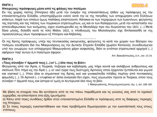 ΘΕΜΑ 4ΠΗΓΗ 1
Ηπειρώτες: πρόσφυγες μέσα από τις φλόγες του πολέμου
Εκ της χώρας ταύτης [Ηπείρου] ήδη μετά την έναρξιν της επαναστάσεως ήλθον ως πρόσφυγες εις την
επαναστατημένην Ελλάδα, υποστηριζόμενοι ενίοτε κατά την εκ της πατρίδος των αποχώρησιν υπό Ελλήνων
ατάκτων, παρά των οποίων όμως πολλάκις εληστεύοντο. Κάτοικοι εκ των περιχώρων των Ιωαννίνων, φεύγοντες
τας ληστείας και τας πιέσεις των τουρκικών στρατευμάτων, ως και οι των Καλαρρυτών, μετά την καταστολήν του
απελευθερωτικού των κινήματος, είχον συσσωρευθεί εις το Μεσολόγγι προ του Αυγούστου του 1821. (...) Μετά
δέκα μήνας, δηλαδή κατά τα τέλη Μαΐου 1822, ο πληθυσμός του Μεσολογγίου είχε διπλασιασθή εκ της
προσελεύσεως νέων προσφύγων εξ Ηπείρου και Αλβανίας.
...........................................................................................................................
Οι της Άρτης πρόσφυγες, υπέρ τας πεντακοσίας οικογενείας, φεύγοντες το κατά την χώραν των θέατρον του
πολέμου εσώθησαν δια του Μακρυνόρους εις την Δυτικήν Στερεάν Ελλάδα (χωρίον Κατούνα), συνοδευόμενοι
υπό του γνωρίμου των οπλαρχηγού Μακρυγιάννη χάριν ασφαλείας, διότι οι εντόπιοι στρατιωτικοί αρχηγοί (...)
αφήρουν παρ’ αυτών ό,τι πολύτιμον έφερον.
Απ. Βακαλόπουλος, ό.π., σσ. 23-24.
ΠΗΓΗ 2
«Τους σύναξαν τ’ άρματά τους (...) κι’ (...) όλο τους το βιόν»
Φεύγοντας από την Άρτα, η Τουρκιά, πεζούρα και καβαλαρία, μας πήρε κοντά και σκλάβωνε ανθρώπους και
σκότωνε.Τότε πήγα εις την Αγιά (...), κι’ εκεί ηύρα τους δυστυχείς Αρτινούς οπού έρχονταν ξυπόλυτοι και γυμνοί
και νηστικοί (...). Ήταν όλοι οι σημαντικοί της Άρτας εκεί και γυναικόπεδα πλήθος περίτου από πεντακόσες
φαμελιές (...). Οι Αρτινοί (...) ντυφέκια κι’ άλλα αναγκαία δεν είχαν, τους γύμνωσαν πρώτα οι Τούρκοι, οπού τους
σύναξαν τ’ άρματά τους, και ύστερα κι’ εμείς οι λευτερωταί όλο τους το βιόν.
Ι. Μακρυγιάννης, Απομνημονεύματα, τόμ. 1, σσ. 188-189.
Με βάση τα στοιχεία που θα αντλήσετε από τα πιο πάνω παραθέματα και τις γνώσεις σας από το σχολικό
εγχειρίδιο, να απαντήσετε στα εξής ερωτήματα:
α) Κάτω από ποιες συνθήκες ήρθαν στην επαναστατημένη Ελλάδα οι πρόσφυγες από τις διάφορες περιοχές
της Ηπείρου;
β) Σε ποιες περιοχές εγκαταστάθηκαν και ποια προβλήματα δημιούργησαν με την εγκατάστασή τους στους
ντόπιους;
 