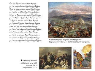 Ο θάνατος του Μάρκου Μπότσαρη στο
Κεφαλόφρυσο το 1823 σε πίνακα του Ντελακρουά.
Ένα πουλί θαλασσινό, καημένε Μάρκο Μπότσαρη
γιε μ' κι ένα πουλί βουνίσιο, Μάρκο Μπότσαρη Σουλιώτη
Πέτρα την πέτρα περπατούν, καημένε Μάρκο Μπότσαρη
γιε μ' κλαδάκι σε κλαδάκι, Μάρκο Μπότσαρη Σουλιώτη
Να βρουν του Μάρκου την οπλή, καημένε Μάρκο Μπότσαρη
γιε μ' του Μάρκου το λημέρι, Μάρκο Μπότσαρη Σουλιώτη
Το Μάρκο τον σκοτώσανε, καημένε Μάρκο Μπότσαρη
γιε μ' ψηλά στο Καρπενήσι, Μάρκο Μπότσαρη Σουλιώτη
Αφήνω γεια ψηλά βουνά, καημένε Μάρκο Μπότσαρη
γιε μ' και σ΄ όλα τα λημέρια, Μάρκο Μπότσαρη Σουλιώτη
Αφήνω διάτα στα παιδιά, καημένε Μάρκο Μπότσαρη
γιε μ' σ΄όλα τα παλικάρια, Μάρκο Μπότσαρη Σουλιώτη
Να πολεμήσουν την Τουρκιά, καημένε Μάρκο Μπότσαρη
γιε μ' και τους κοτζαμπασήδες, Μάρκο Μπότσαρη Σουλιώτη.
 Θάνατος Μάρκου
Μπότσαρη μετά από
νυκτομαχία, 9
Αυγούστου 1823.
 