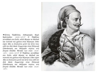 Κίτσος Τζαβέλλας. Λιθογραφία. Καρλ
Κράτσαϊζεν 1800–1855). Ο Τζαβέλας
γεννήθηκε στο Σούλι, αλλά πέρασε τα παιδικά
και νεανικά του χρόνια στην Κέρκυρα, όπου
είχαν πάει οι Σουλιώτες μετά την ήττα τους
από τον Αλή πασά. Συμμετείχε στην Ελληνική
Επανάσταση και πολέμησε κυρίως στη
Στερεά Ελλάδα. Μεταξύ των ετών 1828–
1831. 1800–1855). Ο Τζαβέλας γεννήθηκε
στο Σούλι, αλλά πέρασε τα παιδικά και
νεανικά του χρόνια στην Κέρκυρα, όπου είχαν
πάει οι Σουλιώτες μετά την ήττα τους από τον
Αλή πασά. Συμμετείχε στην Ελληνική
Επανάσταση και πολέμησε κυρίως στη
Στερεά Ελλάδα. Μεταξύ των ετών 1828–
1831.
 