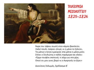 Άκρα του τάφου σιωπή στον κάμπο βασιλεύει
Λαλεί πουλί, παίρνει σπυρί, κι η μάνα το ζηλεύει.
Τα μάτια η πείνα εμαύρισε στα μάτια η μάνα μνέει
Στέκει ο Σουλιώτης ο καλός παράμερα και κλαίει:
«Έρμο τουφέκι σκοτεινό, τι σέχω γω στο χέρι;
Οπού συ μου γινες βαρύ κι ο Αγαρηνός το ξέρει»
Διονύσιος Σολωμός, Σχεδίασμα Β΄
ΠΟΛΙΟΡΚΙΑ
ΜΕΣΟΛΟΓΓΙΟΥ
1825-1826
 