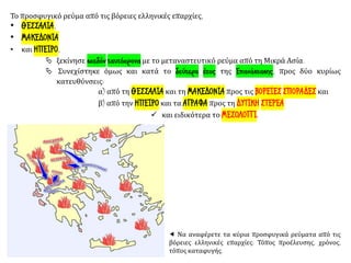 Το προσφυγικό ρεύμα από τις βόρειες ελληνικές επαρχίες,
• ΘΕΣΣΑΛΙΑ,
• ΜΑΚΕΔΟΝΙΑ
• και ΗΠΕΙΡΟ,
 ξεκίνησε σχεδόν ταυτόχρονα με το μεταναστευτικό ρεύμα από τη Μικρά Ασία.
 Συνεχίστηκε όμως και κατά το δεύτερο έτος της Επανάστασης, προς δύο κυρίως
κατευθύνσεις:
α) από τη ΘΕΣΣΑΛΙΑ και τη ΜΑΚΕΔΟΝΙΑ προς τις ΒΟΡΕΙΕΣ ΣΠΟΡΑΔΕΣ και
β) από την ΗΠΕΙΡΟ και τα ΑΓΡΑΦΑ προς τη ΔΥΤΙΚΗ ΣΤΕΡΕΑ
✓ και ειδικότερα το ΜΕΣΟΛΟΓΓΙ.
 Να αναφέρετε τα κύρια προσφυγικά ρεύματα από τις
βόρειες ελληνικές επαρχίες: Τόπος προέλευσης, χρόνος,
τόπος καταφυγής.
 