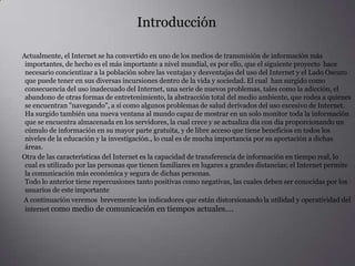  Introducción        Actualmente, el Internet se ha convertido en uno de los medios de transmisión de información más importantes, de hecho es el más importante a nivel mundial, es por ello, que el siguiente proyecto  hace necesario concientizar a la población sobre las ventajas y desventajas del uso del Internet y el Lado Oscuro que puede tener en sus diversas incursiones dentro de la vida y sociedad. El cual  han surgido como consecuencia del uso inadecuado del Internet, una serie de nuevos problemas, tales como la adicción, el abandono de otras formas de entretenimiento, la abstracción total del medio ambiente, que rodea a quienes se encuentran "navegando", a sí como algunos problemas de salud derivados del uso excesivo de Internet.Ha surgido también una nueva ventana al mundo capaz de mostrar en un solo monitortoda la información que se encuentra almacenada en los servidores, la cual crece y se actualiza día con día proporcionando un cúmulo de información en su mayor parte gratuita, y de libre acceso que tiene beneficios en todos los niveles de la educación y la investigación., lo cual es de mucha importancia por su aportación a dichas áreas.        Otra de las características del Internet es la capacidad de transferencia de información en tiempo real, lo cual es utilizado por las personas que tienen familiares en lugares a grandes distancias; el Internet permite la comunicaciónmás económica y segura de dichas personas.Todo lo anterior tiene repercusiones tanto positivas como negativas, las cuales deben ser conocidas por los usuarios de este importante           A continuación veremos  brevemente los indicadores que están distorsionando la utilidad y operatividad del internet como medio de comunicación en tiempos actuales….
