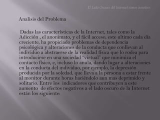 El Lado Oscuro del Internet somos nosotrosAnalisis del Problema      Dadas las características de la Internet, tales como la Adicción , el anonimato, y el fácil acceso, este ultimo cada día creciente, ha propiciado problemas de dependencia psicológica y alteraciones de la conducta que conllevan al individuo a abstraerse de la realidad física que lo rodea para introducirse en una sociedad “virtual” que minimiza el contacto físico, e, incluso lo anula, dando lugar a alteraciones en la conducta del individuo, por ejemplo, la depresión producida por la soledad, que lleva a la persona a estar frente al monitor durante horas haciéndolo aun mas deprimido y solitario. Entre los  indicadores que contribuyen a este aumento  de efectos negativos a el lado oscuro de la Internet están los siguiente: 