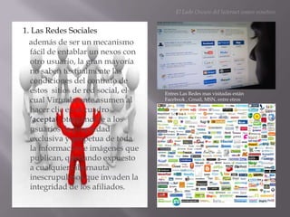 El Lado Oscuro del Internet somos nosotros1. Las Redes Sociales      además de ser un mecanismo fácil de entablar un nexos con otro usuario, la gran mayoría  no saben textualmente las condiciones del contrato de estos  sitios de red social, el cual Virtualmente asumen al hacer clic en el cuadro ‘acepta’, otorgándole a los usuarios  la propiedad exclusiva y perpetua de toda la información e imágenes que publican, quedando expuesto a cualquier cibernauta inescrupulosos que invaden la integridad de los afiliados.Entres Las Redes mas visitadas están Facebook , Gmail, MSN, entre etros