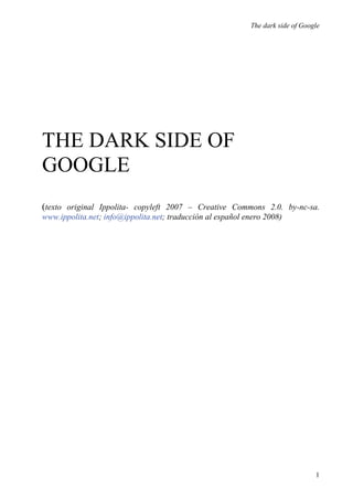 The dark side of Google




THE DARK SIDE OF
GOOGLE
(texto original Ippolita- copyleft 2007 – Creative Commons 2.0. by-nc-sa.
www.ippolita.net; info@ippolita.net; traducción al español enero 2008)




                                                                                 1
 