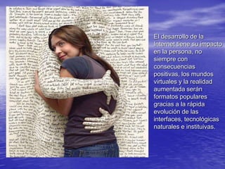 El desarrollo de la Internet tiene su impacto en la persona, no siempre con consecuencias positivas, los mundos virtuales y la realidad aumentada serán formatos populares gracias a la rápida evolución de las interfaces, tecnológicas naturales e instituivas.