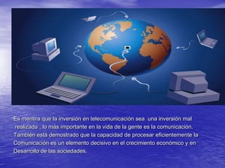 Es mentira que la inversión en telecomunicación sea  una inversión mal realizada , lo más importante en la vida de la gente es la comunicación.También está demostrado que la capacidad de procesar eficientemente laComunicación es un elemento decisivo en el crecimiento económico y en Desarrollo de las sociedades.