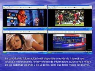 La cantidad de información inútil disponible a través de Internet nos llevara al oscurantismo no hay exceso de información, quien tenga miedo de los sistemas abiertos y de la gente, tiene que tener miedo de Internet.