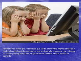 Internet no es mejor que  la sociedad que utiliza, al contrario Internet amplifica y acelera los efectos de la sociedad en que se desarrolla, entonces, hay y siempreha habido pornografía infantil y explotación de mujeres y niños Internet lo aumenta.  	