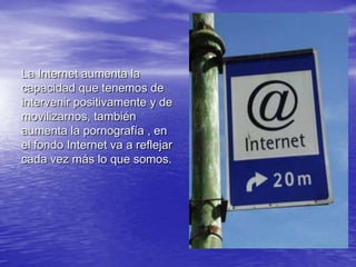La Internet aumenta la capacidad que tenemos de intervenir positivamente y de movilizarnos, también aumenta la pornografía , en el fondo Internet va a reflejar cada vez más lo que somos.