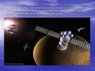 La Organización Pew. Internet 8 American life proyect, la cual ha consultado a lideres de Internet , activistas y analistas se observo que aún están por llegar grandes avances algunos ya perceptibles a día de hoy.