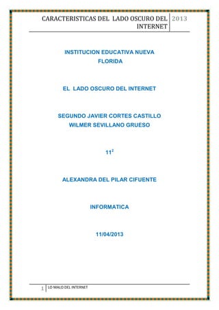 CARACTERISTICAS DEL LADO OSCURO DEL 2013
                           INTERNET


            INSTITUCION EDUCATIVA NUEVA
                             FLORIDA



           EL LADO OSCURO DEL INTERNET



         SEGUNDO JAVIER CORTES CASTILLO
              WILMER SEVILLANO GRUESO



                               112



           ALEXANDRA DEL PILAR CIFUENTE



                           INFORMATICA



                            11/04/2013




1   LO MALO DEL INTERNET
 