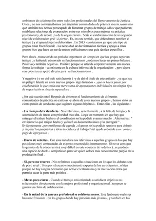 ambientes de colaboración entre todos los profesionales del Departamento de Justicia .
O sea , no nos conformábamos con impulsar comunidades de práctica stricto sensu sino
que también nos hemos preocupado de fomentar grupos de trabajo adhoc que pudieran
establecer relaciones de cooperación entre sus miembros para mejorar su práctica
profesional y, de rebote , la de la organización . Sería el establecimiento de un segundo
nivel de colaboración prêt -à-porter . Es, en este sentido, que defendemos también el
trabajo ( y el aprendizaje ) colaborativo . En 2013 constatamos ya que este tipo de
grupos están fructificando . La necesidad de dar formación técnica y apoyo a estos
grupos hizo que hace un par de meses publicáramos una guía técnica específica .
Pero ahora , transcurrido un período importante de tiempo en que los grupos reportan
trabajo , y habiendo observado su funcionamiento , podemos hacer un primer balance .
Positivo y también negativo . Positivo porque se articula corporativamente una nueva
forma de trabajar - ya existente en la cultura informal de la organización- , pero ahora
con cobertura y apoyo directo para su funcionamiento .
Y negativa ( o no del todo satisfactoria ) -y de ahí el título de este artículo- , ya que hay
un peligro latente en estos nuevos grupos- algo forzados - , que es hacer pasar por
colaboración lo que sería una mera suma de aportaciones individuales sin ningún tipo
de negociación o síntesis superadora .
¿Por qué sucede esto? Después de observar el funcionamiento de diferentes
comunidades de práctica no exitosas -y ahora de estos nuevos grupos- , hemos visto un
cierto patrón de conductas que sugieren algunas hipótesis . Entre ellas , las siguientes :
- La trampa del calendario . Nos referimos , sencillamente , a la falta de tiempo y la
acumulación de tareas con prioridad más alta. Llega un momento en que hay que
entregar el trabajo hecho y el coordinador no ha podido avanzar mucho . Alternativa : "
envíenme lo que tengan hecho y ya haré un documento único y lo entregaré " .
Evidentemente , por problemas de agenda , el grupo no ha podido reunirse para debatir
y mejorar las propuestas e ideas iniciales y el trabajo final queda reducido a un corta y
pega de agregación .
- Duelo de vedettes . Con esta metáfora nos referimos a aquellos grupos en los que hay
posiciones muy contrastadas de expertos reconocidos internamente . Si no se consigue
la química de la cooperación ( muy difícil en este contexto de vedettes ) , se produce
una especie de duelo / competición para ver quién coloca más conocimiento propio en la
producción final .
- Sí, pero me reservo . Nos referimos a aquellas situaciones en los que los debates son
de poco nivel . Bien por el escaso conocimiento experto de los participantes , o bien
porque no hay ningún detonante que active el entusiasmo y la motivación extra que
permita sacar la parte más positiva .
- Metas poco claras . Cuando el trabajo está orientado a satisfacer objetivos no
relacionados directamente con la mejora profesional y organizacional , tampoco se
genera un clima de colaboración .
- En la mitad de la carrera profesional se colabora menos. Este fenómeno suele ser
bastante frecuente . En los grupos donde hay personas más jóvenes , y también en los
 