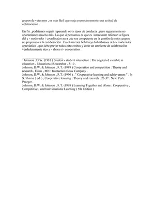 grupos de veteranos , es más fácil que surja espontáneamente una actitud de
colaboración .
En fin , podríamos seguir repasando otros tipos de conducta , pero seguramente no
aportaríamos mucho más. Lo que sí pensamos es que es interesante reforzar la figura
del e - moderador / coordinador para que sea competente en la gestión de estos grupos
no propensos a la colaboración . En el anterior boletín ya hablábamos del e- moderador
apreciativo , que debe prever todas estas trabas y crear un ambiente de colaboración
verdaderamente rico y - ahora sí - cooperativo .
__________________________
1Johnson , D.W. (1981 ) Student - student interaction : The neglected variable in
education , Educational Researcher , 5-10 .
Johnson, D.W. & Johnson , R.T. (1989 ) Cooperation and competition : Theory and
research , Edina , MN : Interaction Book Company .
Johnson, D.W. & Johnson , R.T. (1990 ) . " Cooperative learning and achievement " . In
S. Sharan ( ed. ) , Cooperative learning : Theory and research , 23-37 . New York:
Praeger .
Johnson, D.W. & Johnson , R.T. (1998 ) Learning Together and Alone : Cooperative ,
Competitive , and Individualistic Learning ( 5th Edition )
 