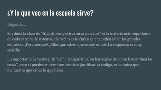 ¿Y lo que veo en la escuela sirve?
Depende …
Sin duda la clase de “Algoritmos y estructuras de datos” es la materia más importante
de cada carrera de sistemas, de hecho es lo único que te piden saber las grandes
empresas. ¿Pero porqué? ¿Ellos que saben que nosotros no?. La respuesta es muy
sencilla.
Lo importante es “saber justificar” un algoritmo, no hay reglas de como hacer “bien las
cosas”, pero si puedes en términos técnicos justificar tu código, es lo único que
demuestra que sabes lo que haces.
 