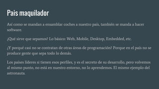Pais maquilador
Así como se mandan a ensamblar coches a nuestro país, también se manda a hacer
software.
¿Qué sirve que sepamos? Lo básico: Web, Mobile, Desktop, Embedded, etc.
¿Y porqué casi no se contratan de otras áreas de programación? Porque en el país no se
produce gente que sepa todo lo demás.
Los países líderes si tienen esos perfiles, y es el secreto de su desarrollo, pero volvemos
al mismo punto, no está en nuestro entorno, no lo aprendemos. El mismo ejemplo del
astronauta.
 