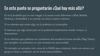 En este punto se preguntarán ¿Qué hay más allá?
Es muy probable que no nos vengan a la mente cosas diferentes a Web, Mobile,
Desktop y Embedded, y es normal, no está en nuestro entorno.
Si no sabemos que existe algo, no lo podemos ni contemplar.
Si sabemos que algo existe pero no lo podemos implementar donde vivimos, lo
descartamos.
Si no sabemos que podemos ser ciudadanos del mundo de forma sencilla (Flag Theory
por ejemplo), no podremos ver que tenemos esa oportunidad.
Un ejemplo, no necesitas vivir cerca de la NASA para colaborar, basta con unirse a un
grupo en línea y colaborar, eso te traerá oportunidades.
 