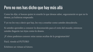 Pero no nos has dicho que hay más allá
Como les dije, si buscas quien te enseñe lo que deseas saber, seguramente es que no lo
deseas, ya hubieras empezado.
Y yo no les voy a decir que hay, les voy a enseñar como ustedes descubrirlo.
Si ustedes aprenden a conocer lo desconocido para el resto del mundo, entonces
ustedes llegarán tan lejos como lo desees.
¿Y cómo podemos conocer estas ramas ocultas de la programación?
Fácil, viendo al FUTURO
Echémos un vistazo al futuro.
 