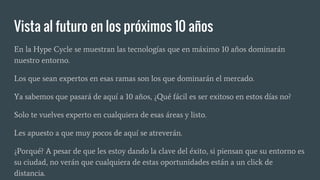 Vista al futuro en los próximos 10 años
En la Hype Cycle se muestran las tecnologías que en máximo 10 años dominarán
nuestro entorno.
Los que sean expertos en esas ramas son los que dominarán el mercado.
Ya sabemos que pasará de aquí a 10 años, ¿Qué fácil es ser exitoso en estos días no?
Solo te vuelves experto en cualquiera de esas áreas y listo.
Les apuesto a que muy pocos de aquí se atreverán.
¿Porqué? A pesar de que les estoy dando la clave del éxito, si piensan que su entorno es
su ciudad, no verán que cualquiera de estas oportunidades están a un click de
distancia.
 