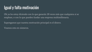 Igual y falta motivación
Ok ya les estoy diciendo con lo que ganarán 20 veces más que cualquiera si se
emplean, o con lo que pueden fundar una empresa multimillonaria.
Supongamos que nuestra motivación principal es el dinero.
Veamos esto en números.
 