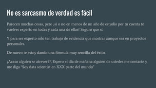 Parecen muchas cosas, pero ¿si o no en menos de un año de estudio por tu cuenta te
vuelves experto en todas y cada una de ellas? Seguro que sí.
Y para ser experto solo ten trabajo de evidencia que mostrar aunque sea en proyectos
personales.
De nuevo te estoy dando una fórmula muy sencilla del éxito.
¿Acaso alguien se atreverá?, Espero el día de mañana alguien de ustedes me contacte y
me diga “Soy data scientist en XXX parte del mundo”
No es sarcasmo de verdad es fácil
 