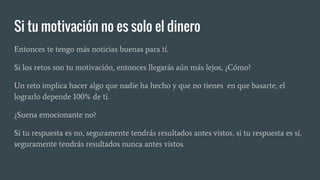 Si tu motivación no es solo el dinero
Entonces te tengo más noticias buenas para tí.
Si los retos son tu motivación, entonces llegarás aún más lejos, ¿Cómo?
Un reto implica hacer algo que nadie ha hecho y que no tienes en que basarte, el
lograrlo depende 100% de ti.
¿Suena emocionante no?
Si tu respuesta es no, seguramente tendrás resultados antes vistos, si tu respuesta es sí,
seguramente tendrás resultados nunca antes vistos.
 
