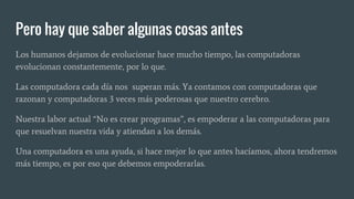 Pero hay que saber algunas cosas antes
Los humanos dejamos de evolucionar hace mucho tiempo, las computadoras
evolucionan constantemente, por lo que.
Las computadora cada día nos superan más. Ya contamos con computadoras que
razonan y computadoras 3 veces más poderosas que nuestro cerebro.
Nuestra labor actual “No es crear programas”, es empoderar a las computadoras para
que resuelvan nuestra vida y atiendan a los demás.
Una computadora es una ayuda, si hace mejor lo que antes hacíamos, ahora tendremos
más tiempo, es por eso que debemos empoderarlas.
 