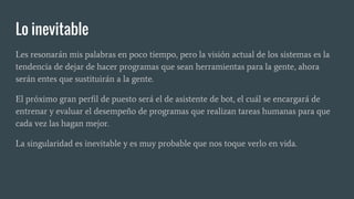 Lo inevitable
Les resonarán mis palabras en poco tiempo, pero la visión actual de los sistemas es la
tendencia de dejar de hacer programas que sean herramientas para la gente, ahora
serán entes que sustituirán a la gente.
El próximo gran perfil de puesto será el de asistente de bot, el cuál se encargará de
entrenar y evaluar el desempeño de programas que realizan tareas humanas para que
cada vez las hagan mejor.
La singularidad es inevitable y es muy probable que nos toque verlo en vida.
 