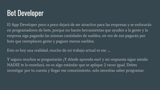 Bot Developer
El App Developer poco a poco dejará de ser atractivo para las empresas y se enfocarán
en programadores de bots, porque no hacen herramientas que ayuden a la gente y la
empresa siga pagando las mismas cantidades de sueldos, en vez de eso pagarán por
bots que reemplacen gente y paguen menos sueldos.
Esto es hoy una realidad, mucho de mi trabajo actual es ese ….
Y seguro muchos se preguntarán ¿Y dónde aprendo eso? y mi respuesta sigue siendo
NADIE te lo enseñará, no es algo estándar que se aplique 2 veces igual. Debes
investigar por tu cuenta y llegar ese conocimiento, solo necesitas saber programar.
 