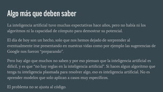 Algo más que deben saber
La inteligencia artificial tuvo muchas expectativas hace años, pero no había ni los
algoritmos ni la capacidad de cómputo para demostrar su potencial.
El día de hoy son un hecho, solo que nos hemos dejado de sorprender al
eventualmente irse presentando en nuestras vidas como por ejemplo las sugerencias de
Google nos fueron “preparando”.
Pero hay algo que muchos no saben y por eso piensan que la inteligencia artificial es
dificil, y es que “no hay reglas en la inteligencia artificial”. Si haces algun algoritmo que
tenga tu inteligencia plasmada para resolver algo, eso es inteligencia artificial. No es
aprender modelos que solo aplican a casos muy específicos.
El problema no se ajusta al código.
 