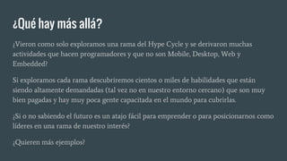 ¿Qué hay más allá?
¿Vieron como solo exploramos una rama del Hype Cycle y se derivaron muchas
actividades que hacen programadores y que no son Mobile, Desktop, Web y
Embedded?
Si exploramos cada rama descubriremos cientos o miles de habilidades que están
siendo altamente demandadas (tal vez no en nuestro entorno cercano) que son muy
bien pagadas y hay muy poca gente capacitada en el mundo para cubrirlas.
¿Si o no sabiendo el futuro es un atajo fácil para emprender o para posicionarnos como
líderes en una rama de nuestro interés?
¿Quieren más ejemplos?
 