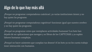 Algo de lo que hay más allá
¿Porque no programar computadoras cuánticas?, ya varias instituciones tienen y no
hay quien las programe.
¿Porqué no programar computadoras cognitivas? funcionan igual que nuestro cerebro
y no hay quien las programe.
¿Porqué no programar entes que reemplacen actividades humanas? Los bots han
dejado de ser aplicaciones que navegan y se libran de los CAPTCHAS y ya suplen
labores humanas complejas.
¿Porqué no hacer asistentes que cumplan tus deseos? A los bots ya no les cuesta trabajo
tener interacción con humanos.
 