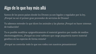 Algo de lo que hay más allá
Somos de los pocos países donde los Drones ya son legales y regulador por la ley,
¿Porqué no ser el primer gran proveedor de servicios de Drones?
Ya sabemos entender lo que dicen los animales y las plantas ¿Porqué no hacer sistemas
de traducción?
Ya es posible modificar epigenéticamente el material genetico por medio de medios
electromagnéticos, ¿Porqué no crear software que carge paquetería nuevo material
genético en las especias de forma remota?
¿Porqué no controlar todo lo que nos rodea con nuestros pensamientos?
 