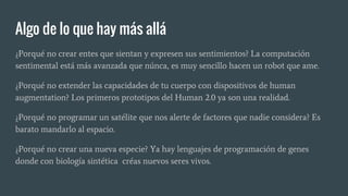 Algo de lo que hay más allá
¿Porqué no crear entes que sientan y expresen sus sentimientos? La computación
sentimental está más avanzada que núnca, es muy sencillo hacen un robot que ame.
¿Porqué no extender las capacidades de tu cuerpo con dispositivos de human
augmentation? Los primeros prototipos del Human 2.0 ya son una realidad.
¿Porqué no programar un satélite que nos alerte de factores que nadie considera? Es
barato mandarlo al espacio.
¿Porqué no crear una nueva especie? Ya hay lenguajes de programación de genes
donde con biología sintética créas nuevos seres vivos.
 