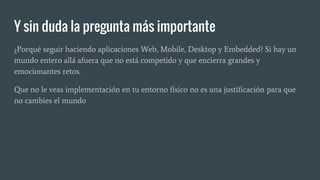 Y sin duda la pregunta más importante
¿Porqué seguir haciendo aplicaciones Web, Mobile, Desktop y Embedded? Si hay un
mundo entero allá afuera que no está competido y que encierra grandes y
emocionantes retos.
Que no le veas implementación en tu entorno físico no es una justificación para que
no cambies el mundo
 
