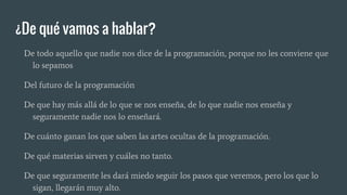¿De qué vamos a hablar?
De todo aquello que nadie nos dice de la programación, porque no les conviene que
lo sepamos
Del futuro de la programación
De que hay más allá de lo que se nos enseña, de lo que nadie nos enseña y
seguramente nadie nos lo enseñará.
De cuánto ganan los que saben las artes ocultas de la programación.
De qué materias sirven y cuáles no tanto.
De que seguramente les dará miedo seguir los pasos que veremos, pero los que lo
sigan, llegarán muy alto.
 