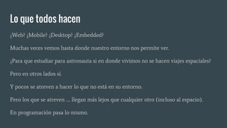Lo que todos hacen
¿Web? ¿Mobile? ¿Desktop? ¿Embedded?
Muchas veces vemos hasta donde nuestro entorno nos permite ver.
¿Para que estudiar para astronauta si en donde vivimos no se hacen viajes espaciales?
Pero en otros lados sí.
Y pocos se atreven a hacer lo que no está en su entorno.
Pero los que se atreven …. llegan más lejos que cualquier otro (incluso al espacio).
En programación pasa lo mismo.
 