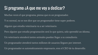 Si programo ¿A que me voy a dedicar?
Muchas veces el que programa, piensa que es un programador.
Y es normal, no se nos dice que un programador tiene super poderes.
Alguien que estudia veterinaria va a ser veterinario.
Pero alguien que estudia programación será lo que quiera, solo aprendió un idioma.
Un veterinario atenderá tantos animales puedan llegar a su consultorio.
Un programador atenderá tantos millones de usuarios lleguen por internet.
Un programador es automáticamente empresario, eres el CEO de tu desarrollo.
 