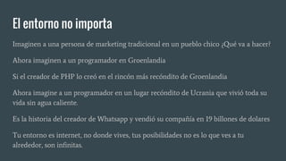 El entorno no importa
Imaginen a una persona de marketing tradicional en un pueblo chico ¿Qué va a hacer?
Ahora imaginen a un programador en Groenlandia
Si el creador de PHP lo creó en el rincón más recóndito de Groenlandia
Ahora imagine a un programador en un lugar recóndito de Ucrania que vivió toda su
vida sin agua caliente.
Es la historia del creador de Whatsapp y vendió su compañía en 19 billones de dolares
Tu entorno es internet, no donde vives, tus posibilidades no es lo que ves a tu
alrededor, son infinitas.
 