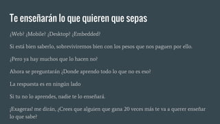 Te enseñarán lo que quieren que sepas
¿Web? ¿Mobile? ¿Desktop? ¿Embedded?
Si está bien saberlo, sobreviviremos bien con los pesos que nos paguen por ello.
¿Pero ya hay muchos que lo hacen no?
Ahora se preguntarán ¿Donde aprendo todo lo que no es eso?
La respuesta es en ningún lado
Si tu no lo aprendes, nadie te lo enseñará.
¡Exageras! me dirán, ¿Crees que alguien que gana 20 veces más te va a querer enseñar
lo que sabe?
 