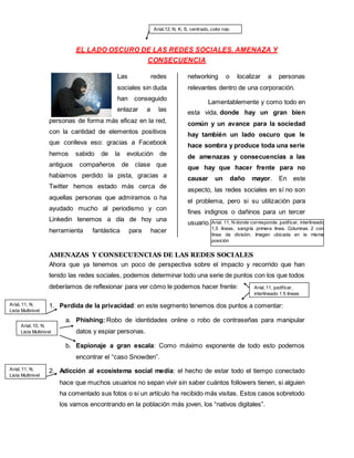 EL LADO OSCURO DE LAS REDES SOCIALES. AMENAZA Y
CONSECUENCIA
Las redes
sociales sin duda
han conseguido
enlazar a las
personas de forma más eficaz en la red,
con la cantidad de elementos positivos
que conlleva eso: gracias a Facebook
hemos sabido de la evolución de
antiguos compañeros de clase que
habíamos perdido la pista, gracias a
Twitter hemos estado más cerca de
aquellas personas que admiramos o ha
ayudado mucho al periodismo y con
Linkedin tenemos a día de hoy una
herramienta fantástica para hacer
networking o localizar a personas
relevantes dentro de una corporación.
Lamentablemente y como todo en
esta vida, donde hay un gran bien
común y un avance para la sociedad
hay también un lado oscuro que le
hace sombra y produce toda una serie
de amenazas y consecuencias a las
que hay que hacer frente para no
causar un daño mayor. En este
aspecto, las redes sociales en sí no son
el problema, pero si su utilización para
fines indignos o dañinos para un tercer
usuario.
AMENAZAS Y CONSECUENCIAS DE LAS REDES SOCIALES
Ahora que ya tenemos un poco de perspectiva sobre el impacto y recorrido que han
tenido las redes sociales, podemos determinar todo una serie de puntos con los que todos
deberíamos de reflexionar para ver cómo le podemos hacer frente:
1. Perdida de la privacidad: en este segmento tenemos dos puntos a comentar:
a. Phishing: Robo de identidades online o robo de contraseñas para manipular
datos y espiar personas.
b. Espionaje a gran escala: Como máximo exponente de todo esto podemos
encontrar el “caso Snowden”.
2. Adicción al ecosistema social media: el hecho de estar todo el tiempo conectado
hace que muchos usuarios no sepan vivir sin saber cuántos followers tienen, si alguien
ha comentado sus fotos o si un artículo ha recibido más visitas. Estos casos sobretodo
los vamos encontrando en la población más joven, los “nativos digitales”.
Arial,12, N, K, S, centrado, color rojo
Arial, 11, N donde corresponde, justificar, interlineado
1,5 líneas, sangría primera línea. Columnas 2 con
línea de división. Imagen ubicada en la misma
posición
Arial, 11, N,
Lista Multinivel
Arial, 11, N,
Lista Multinivel
Arial, 10, N,
Lista Multinivel
Arial, 11, justificar,
interlineado 1,5 lineas
 