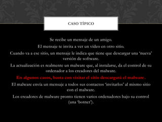 Se recibe un mensaje de un amigo.
El mensaje te invita a ver un vídeo en otro sitio.
Cuando va a ese sitio, un mensaje le indica que tiene que descargar una „nueva‟
versión de software.
La actualización es realmente un malware que, al instalarse, da el control de su
ordenador a los creadores del malware.
En algunos casos, basta con visitar el sitio descargará el malware.
El malware envía un mensaje a todos sus contactos „invitarlos‟ al mismo sitio
con el malware.
Los creadores de malware pronto tienen varios ordenadores bajo su control
(una „botnet‟).
CASO TÍPICO
 