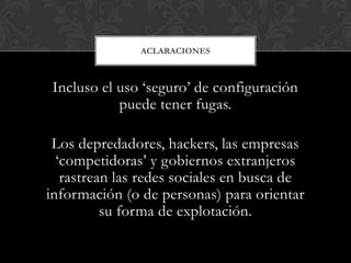 Incluso el uso „seguro‟ de configuración
puede tener fugas.
Los depredadores, hackers, las empresas
„competidoras‟ y gobiernos extranjeros
rastrean las redes sociales en busca de
información (o de personas) para orientar
su forma de explotación.
ACLARACIONES
 