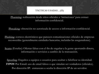 TÁCTICAS USADAS…(II)
Pharming: redirección desde sitios oficiales a „imitaciones‟ para extraer
información confidencial.
Phreaking: obtención no autorizada de acceso a información confidencial.
Phishing: correos electrónicos que parecen comunicaciones oficiales de empresas
reconocidas (generalmente entidades bancarias, incluidas las aseguradoras).
Scams (Estafas): Ofertas falsas con el fin de engañar a la gente aportando dinero,
información o servicios a cambio de la transacción.
Spoofing: Engaños a equipos o usuarios para ocultar o falsificar su identidad.
TIPOS: Por Email: uso de email falsos o que simulan ser verdaderos (oficiales).
Por dirección IP: enmascara u oculta la dirección IP de un servidor.
 